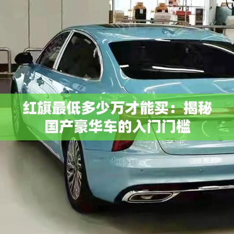 紅旗最低多少萬(wàn)才能買：揭秘國(guó)產(chǎn)豪華車的入門門檻