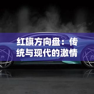 紅旗方向盤：傳統(tǒng)與現(xiàn)代的激情碰撞