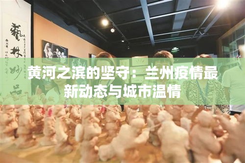 黃河之濱的堅守：蘭州疫情最新動態(tài)與城市溫情