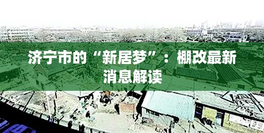 濟(jì)寧市的“新居夢(mèng)”：棚改最新消息解讀