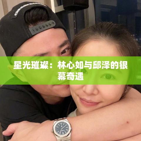 星光璀璨：林心如與邱澤的銀幕奇遇