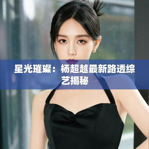 星光璀璨：楊超越最新路透綜藝揭秘