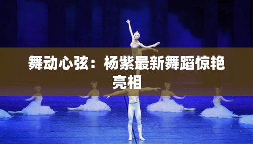 舞動(dòng)心弦：楊紫最新舞蹈驚艷亮相