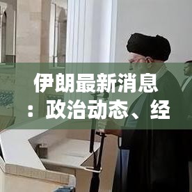 伊朗最新消息：政治動態(tài)、經濟挑戰(zhàn)與區(qū)域影響