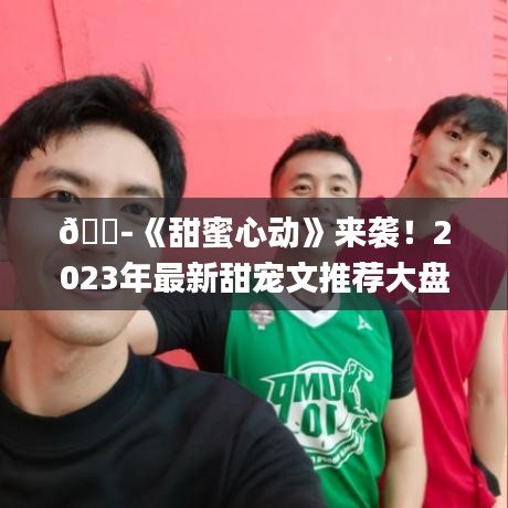 ??《甜蜜心動》來襲！2023年最新甜寵文推薦大盤點??