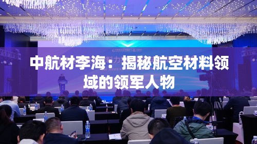 中航材李海：揭秘航空材料領(lǐng)域的領(lǐng)軍人物