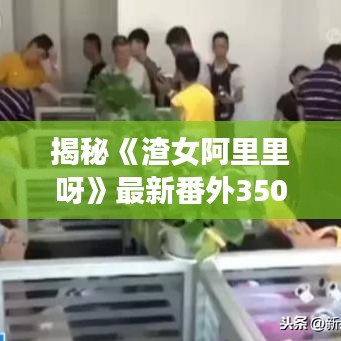 揭秘《渣女阿里里呀》最新番外350章：情感糾葛再掀波瀾