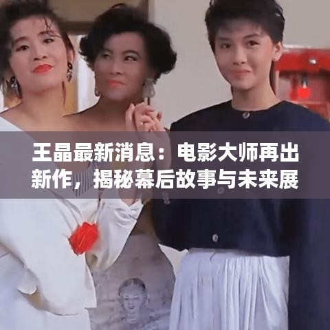 王晶最新消息：電影大師再出新作，揭秘幕后故事與未來展望
