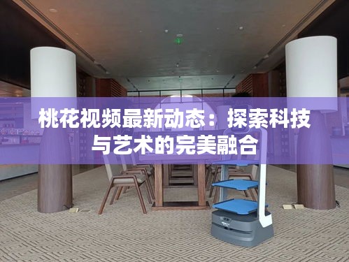 桃花視頻最新動態(tài)：探索科技與藝術的完美融合