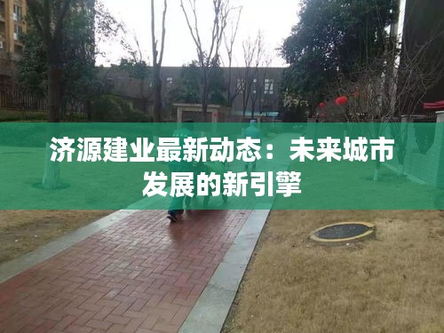 濟源建業(yè)最新動態(tài)：未來城市發(fā)展的新引擎