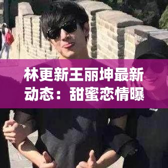 林更新王麗坤最新動態(tài)：甜蜜戀情曝光，事業(yè)雙豐收