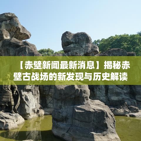 【赤壁新聞最新消息】揭秘赤壁古戰(zhàn)場(chǎng)的新發(fā)現(xiàn)與歷史解讀