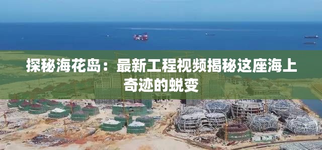 探秘?；◢u：最新工程視頻揭秘這座海上奇跡的蛻變