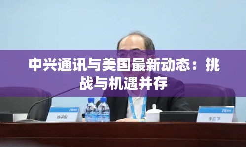 中興通訊與美國(guó)最新動(dòng)態(tài)：挑戰(zhàn)與機(jī)遇并存