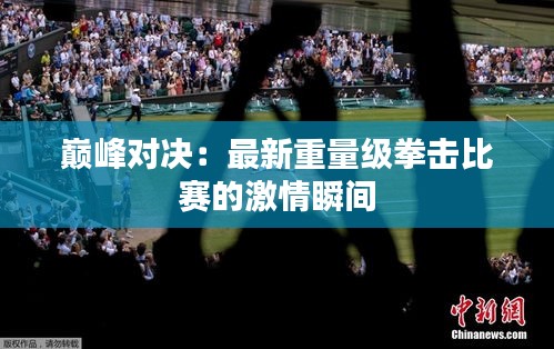 巔峰對(duì)決：最新重量級(jí)拳擊比賽的激情瞬間
