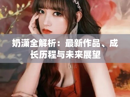 奶瀟全解析：最新作品、成長(zhǎng)歷程與未來展望