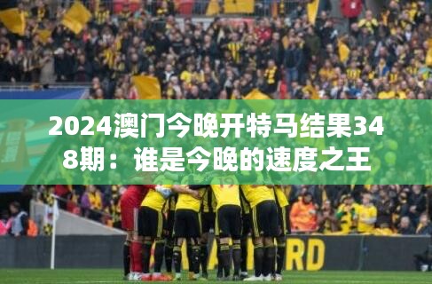 2024澳門今晚開特馬結(jié)果348期：誰是今晚的速度之王