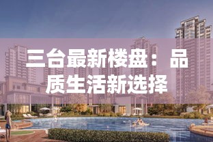 三臺(tái)最新樓盤：品質(zhì)生活新選擇