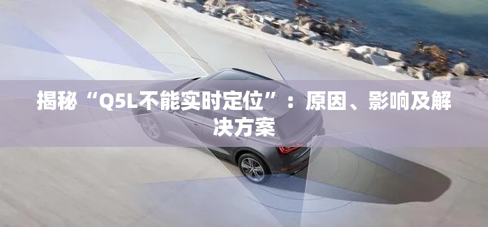 揭秘“Q5L不能實(shí)時(shí)定位”：原因、影響及解決方案