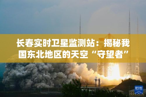 長(zhǎng)春實(shí)時(shí)衛(wèi)星監(jiān)測(cè)站：揭秘我國(guó)東北地區(qū)的天空“守望者”