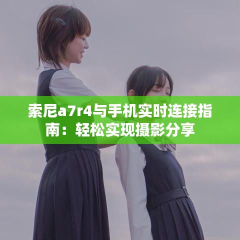 索尼a7r4與手機實時連接指南：輕松實現(xiàn)攝影分享