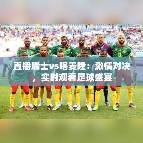 直播瑞士vs喀麥?。杭で閷Q，實時觀看足球盛宴