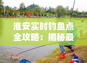 淮安實(shí)時釣魚點(diǎn)全攻略：揭秘最佳垂釣勝地