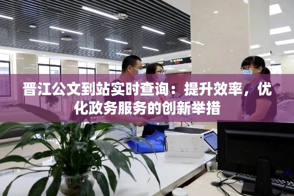 晉江公文到站實(shí)時(shí)查詢：提升效率，優(yōu)化政務(wù)服務(wù)的創(chuàng)新舉措