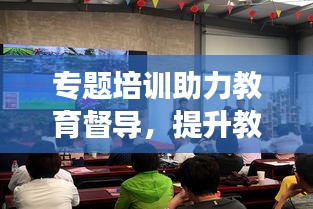 專題培訓(xùn)助力教育督導(dǎo)，提升教育質(zhì)量顯實效