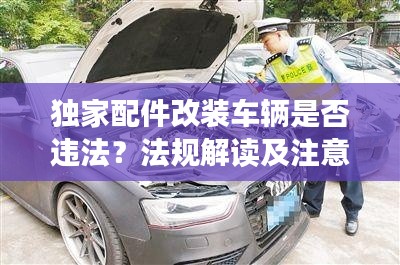 獨(dú)家配件改裝車輛是否違法？法規(guī)解讀及注意事項(xiàng)全解析！