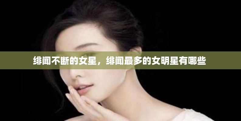 緋聞不斷的女星，緋聞最多的女明星有哪些 