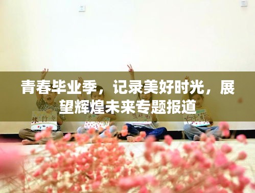 青春畢業(yè)季，記錄美好時(shí)光，展望輝煌未來(lái)專(zhuān)題報(bào)道
