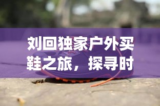 劉回獨(dú)家戶外買(mǎi)鞋之旅，探尋時(shí)尚舒適的戶外鞋新選擇