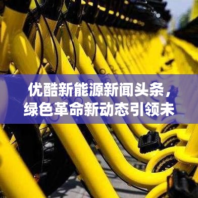 優(yōu)酷新能源新聞頭條，綠色革命新動態(tài)引領(lǐng)未來能源發(fā)展之路