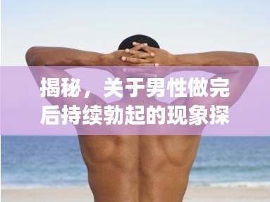揭秘，關(guān)于男性做完后持續(xù)勃起的現(xiàn)象探討與解析