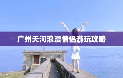 廣州天河浪漫情侶游玩攻略
