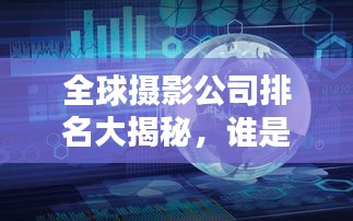 全球攝影公司排名大揭秘，誰是攝影界的佼佼者？