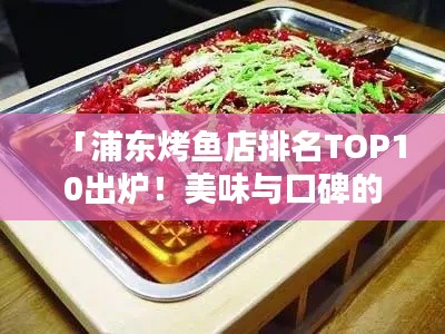 「浦東烤魚店排名TOP10出爐！美味與口碑的雙重保障，讓你一吃難忘！」