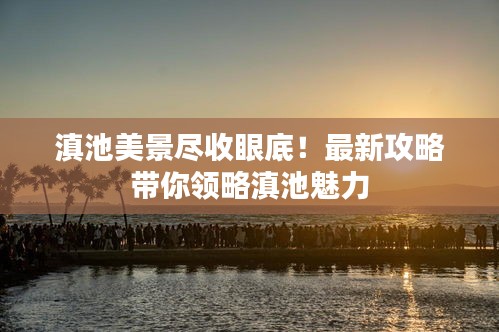 滇池美景盡收眼底！最新攻略帶你領(lǐng)略滇池魅力