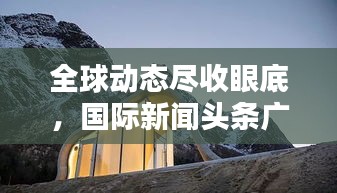 全球動態(tài)盡收眼底，國際新聞頭條廣告新途徑！