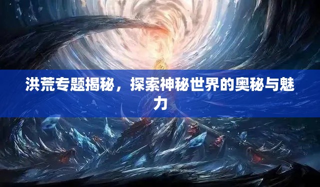 洪荒專題揭秘，探索神秘世界的奧秘與魅力