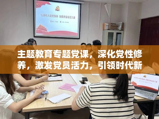 主題教育專題黨課，深化黨性修養(yǎng)，激發(fā)黨員活力，引領(lǐng)時(shí)代新征程