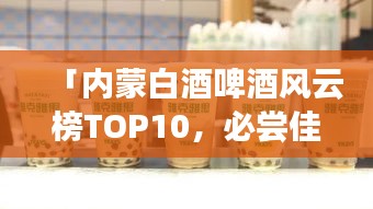 「內(nèi)蒙白酒啤酒風云榜TOP10，必嘗佳釀排行榜！」