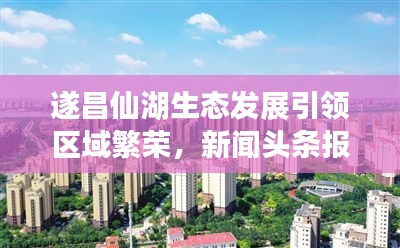 遂昌仙湖生態(tài)發(fā)展引領(lǐng)區(qū)域繁榮，新聞?lì)^條報(bào)道