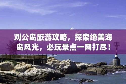 劉公島旅游攻略，探索絕美海島風(fēng)光，必玩景點一網(wǎng)打盡！