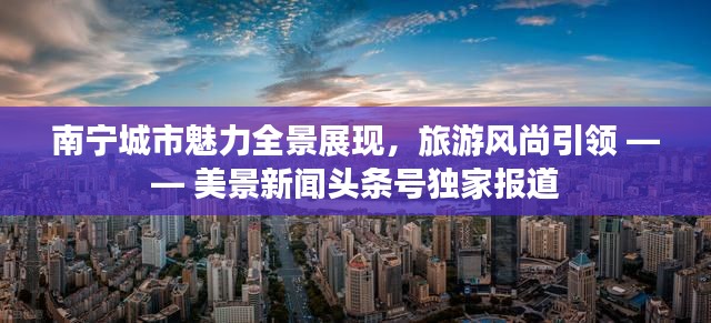 南寧城市魅力全景展現(xiàn)，旅游風(fēng)尚引領(lǐng) —— 美景新聞?lì)^條號(hào)獨(dú)家報(bào)道