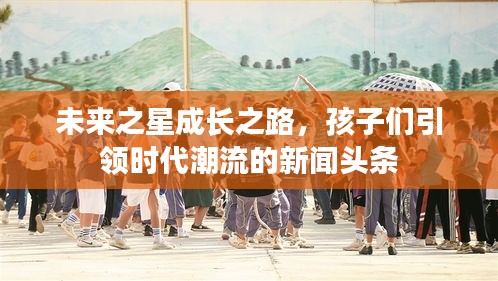 未來(lái)之星成長(zhǎng)之路，孩子們引領(lǐng)時(shí)代潮流的新聞?lì)^條
