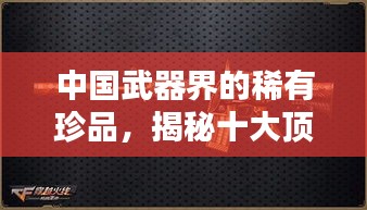 中國武器界的稀有珍品，揭秘十大頂尖武器排名！