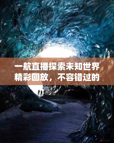 一航直播探索未知世界精彩回放，不容錯過的視覺盛宴！