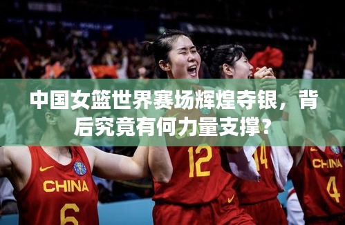 中國女籃世界賽場輝煌奪銀，背后究竟有何力量支撐？